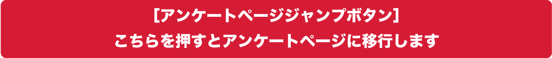 ［アンケートページジャンプボタン］こちらを押すとアンケートページに移行します